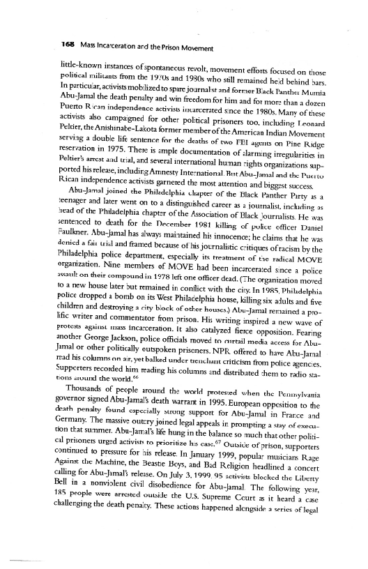 ‘YB Mass Incarceraton ard the Prison Movement

little-known irstanaes of spontanecus revolt, movement efforts focused on those
politcal miliana from the 1910s and 1930s who sill remained hed behind ove
1m particular, activists mobilizedto spire journalst and forrier Back Panthes Moni
‘Abu Jamal the death penalty and win freedom for him and for mors than a doses
Puerto Rican independence atviss incarcerated snce the 1980s Many of thee
sctvits ako campaigned for other poltical prisoners too, inchuding, Teonsed
Peltier, the Anishinate-Lakota former member ofthe Americaa Indian Movement
serving a double iG sentence for the deaths of eno FEL agents on Pine Rge
‘servation in 1975. There is imple documentation of sarmng ieregubrtie in
Pelé arrest and wah and several international human sights organizations sip.
Ported hisreleae,includirig Amnesty Inte-national. nt Abu-Jamal and the Pucroo
Rican independence activists garnered the most attention and biggest success

Abucjoval joined the Phildetphia chapter of the Black Panther Pity as 4
‘cenager and later went on to a distinguished career as a journalist inching >y
tead of the Philadelphia chapter of the Association of Black Journalists He se
sentenced to death for the December 1981 killing of pulce officer Daniel
Faulkner. Abu-himal has always maintained his innocence: he clans that he was
denied af wis and famed because of his jocrnalisic critiques of racism by the
Philadelphia police department, especially its treatment of te radical MOVE
organization, Nine members of MOVE had been incaceraied since a police
2eouton their compoundin 1978 eft one officer dead (The organization moned
(o a new house later but remained in contlct with the cry. In 19R6, Phihdelhia
Police dropped s borab on is West Philaelphia hows, killing six adults and fve
¢bildeen ard destroying a cy back of other houses) Abu-Jamal rersined » pros
lic writer and commentitor from prison. His writing inspited a new ware of
Proves agit wis Incarceration. It ako catlyzed flere oppostion. Fearing
another George Jackson, police officals moved ta airtail media access for Abue
‘mal or other polically euspoken prisoners. NPR. offred 1 have Abu Jamel
‘rad his columns. ot. yetbalked under enclane cridcin fm police agcne'es
Sapperters recorded him reading his columns snd dstribated chetn to radio sa,
fons sevund che world

Thousands of people around the world protered when the Penmylvania
fSovernor signed Abu-Jamal’ death warrant in 1995. European oppesition to the
Geath penalty found especially sucong support for Abu-amul in Fraree. and
Germany. The massive outcry joined legal appeals in prompting a sry of exec
‘fon tat surnmer. Abu-Jamal’ life hung inthe balance so much that other polit
il prtoness urged activiss to peioriicn hs eae.” Ouaive of prison, sufporters
continued to pressure for his release. In January 1999, popular musicians Rage
‘Assins the Machine, the Beaste Boys, and Bid Religion headlined  soncert
{ling for Abu-Jumals release. On July 3, 1999.95 active blocked the Liberty
Fell in 2 nonviolent civil disobedience for Abu-Jamal. The following yer,
18S people were arroted outside the US. Supreme Ceurt w it heard 4 ewe
<allerging the death pena. These stions happened alengside a wees of Tegal

  

  

 

 
